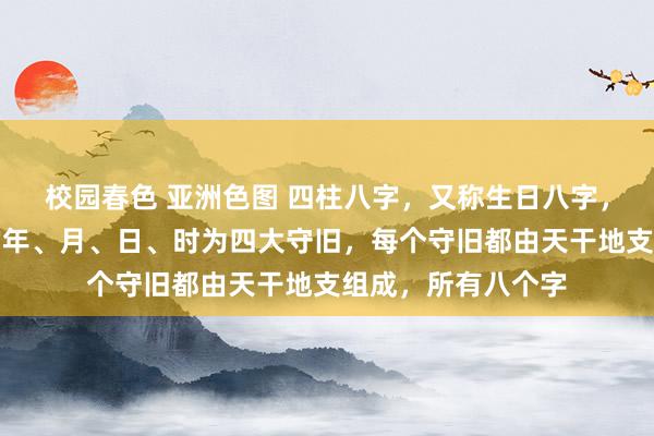 校园春色 亚洲色图 四柱八字，又称生日八字，以东谈主设置时的年、月、日、时为四大守旧，每个守旧都由天干地支组成，所有八个字