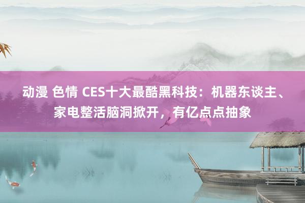 动漫 色情 CES十大最酷黑科技：机器东谈主、家电整活脑洞掀开，有亿点点抽象