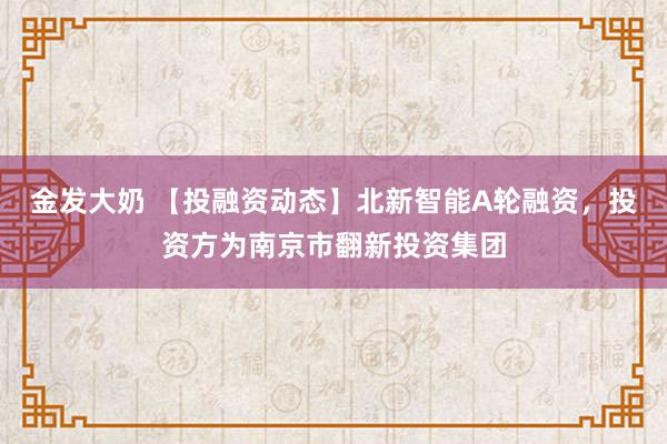 金发大奶 【投融资动态】北新智能A轮融资，投资方为南京市翻新投资集团