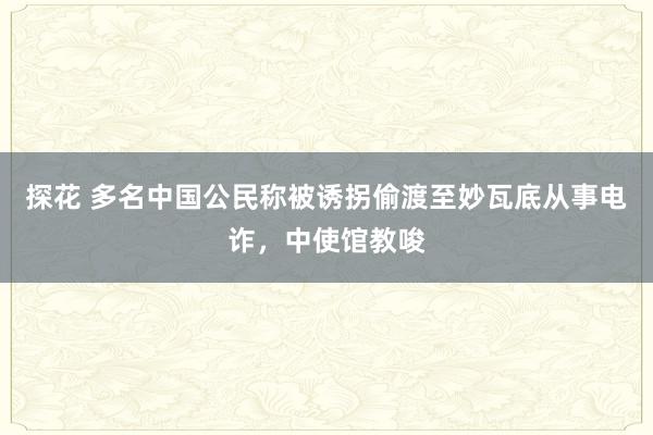 探花 多名中国公民称被诱拐偷渡至妙瓦底从事电诈，中使馆教唆