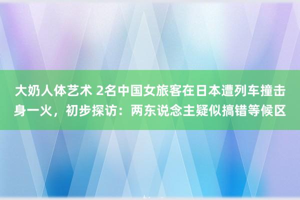 大奶人体艺术 2名中国女旅客在日本遭列车撞击身一火，初步探访：两东说念主疑似搞错等候区