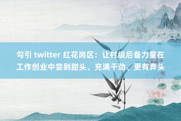 勾引 twitter 红花岗区：让村级后备力量在工作创业中尝到甜头、充满干劲、更有奔头