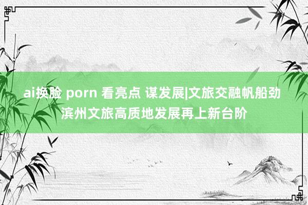 ai换脸 porn 看亮点 谋发展|文旅交融帆船劲 滨州文旅高质地发展再上新台阶