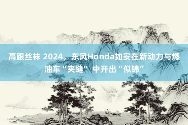 高跟丝袜 2024，东风Honda如安在新动力与燃油车“夹缝” 中开出“似锦”