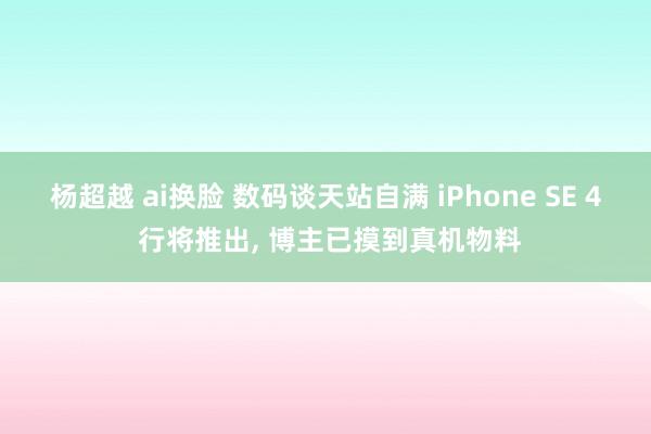 杨超越 ai换脸 数码谈天站自满 iPhone SE 4 行将推出， 博主已摸到真机物料