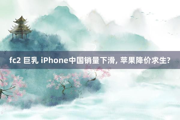 fc2 巨乳 iPhone中国销量下滑， 苹果降价求生?