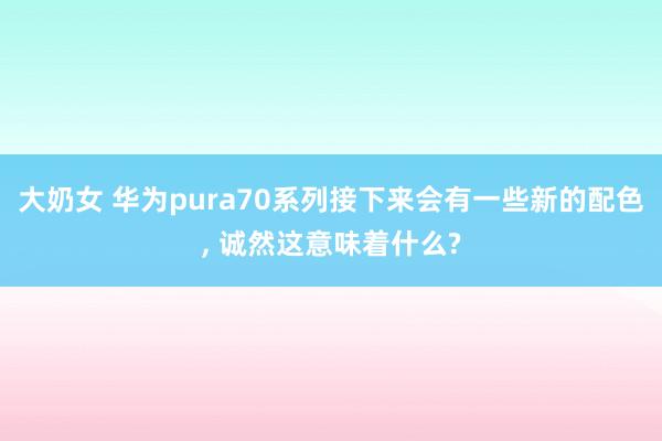 大奶女 华为pura70系列接下来会有一些新的配色， 诚然这意味着什么?