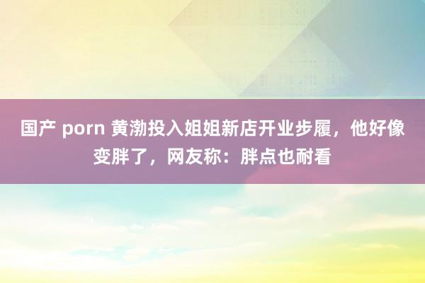 国产 porn 黄渤投入姐姐新店开业步履，他好像变胖了，网友称：胖点也耐看