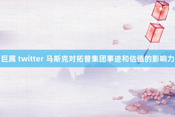 巨屌 twitter 马斯克对拓普集团事迹和估值的影响力