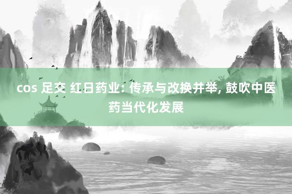 cos 足交 红日药业: 传承与改换并举， 鼓吹中医药当代化发展