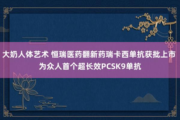 大奶人体艺术 恒瑞医药翻新药瑞卡西单抗获批上市 为众人首个超长效PCSK9单抗