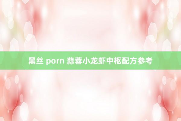 黑丝 porn 蒜蓉小龙虾中枢配方参考