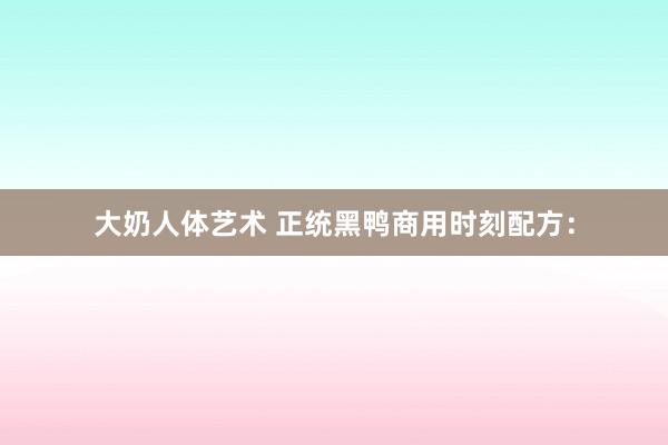 大奶人体艺术 正统黑鸭商用时刻配方：