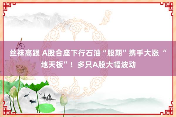 丝袜高跟 A股合座下行石油“股期”携手大涨 “地天板”！多只A股大幅波动