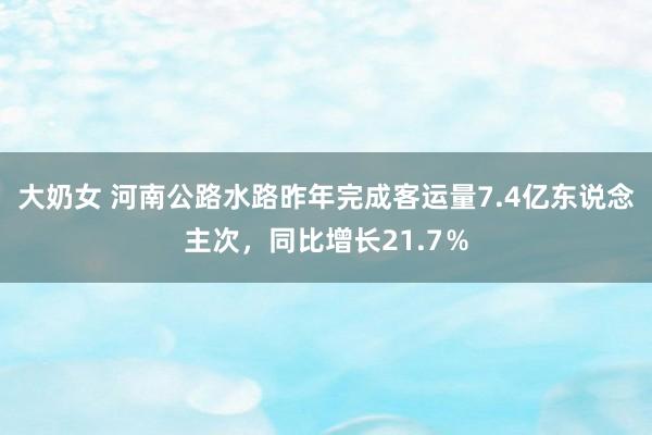 大奶女 河南公路水路昨年完成客运量7.4亿东说念主次，同比增长21.7％