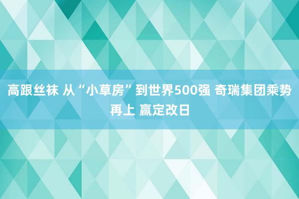 高跟丝袜 从“小草房”到世界500强 奇瑞集团乘势再上 赢定改日