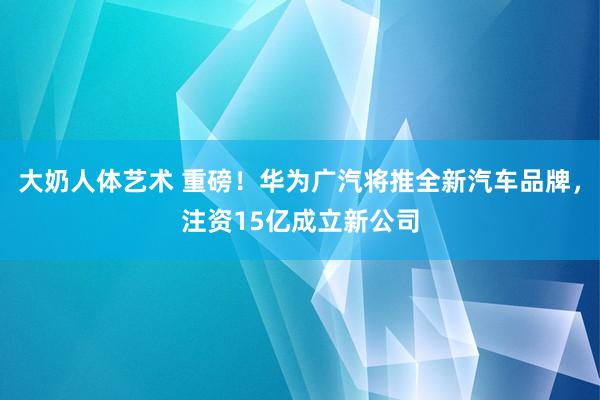 大奶人体艺术 重磅！华为广汽将推全新汽车品牌，注资15亿成立新公司