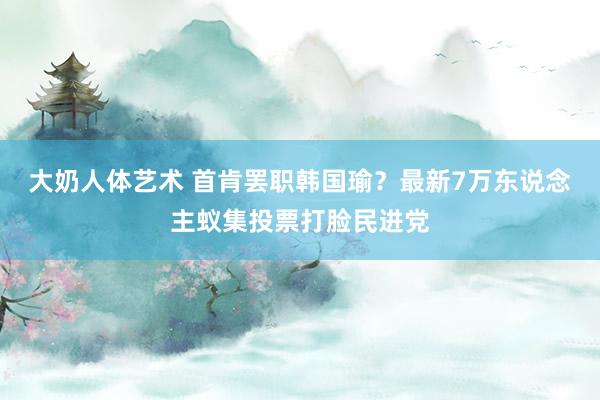 大奶人体艺术 首肯罢职韩国瑜？最新7万东说念主蚁集投票打脸民进党