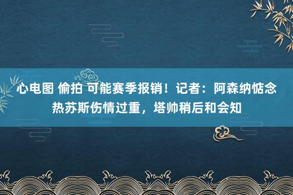 心电图 偷拍 可能赛季报销！记者：阿森纳惦念热苏斯伤情过重，塔帅稍后和会知