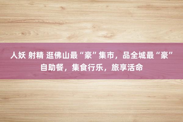 人妖 射精 逛佛山最“豪”集市，品全城最“豪”自助餐，集食行乐，旅享活命