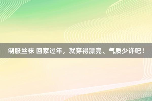 制服丝袜 回家过年，就穿得漂亮、气质少许吧！