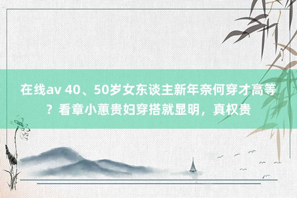 在线av 40、50岁女东谈主新年奈何穿才高等？看章小蕙贵妇穿搭就显明，真权贵