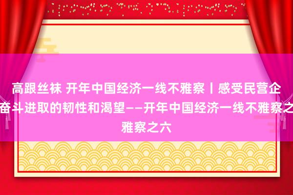 高跟丝袜 开年中国经济一线不雅察丨感受民营企业奋斗进取的韧性和渴望——开年中国经济一线不雅察之六