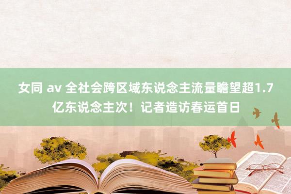 女同 av 全社会跨区域东说念主流量瞻望超1.7亿东说念主次！记者造访春运首日