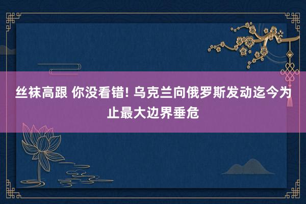 丝袜高跟 你没看错! 乌克兰向俄罗斯发动迄今为止最大边界垂危