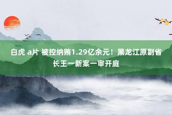 白虎 a片 被控纳贿1.29亿余元！黑龙江原副省长王一新案一审开庭