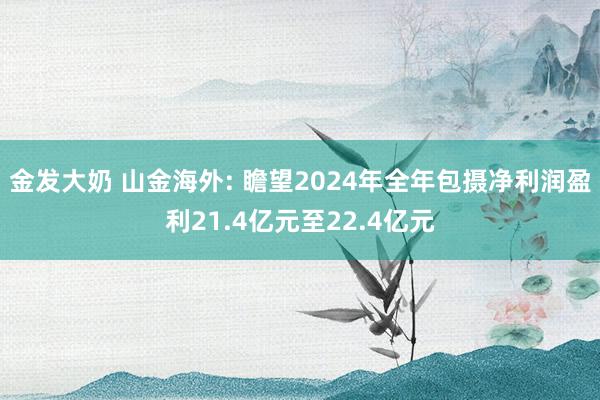 金发大奶 山金海外: 瞻望2024年全年包摄净利润盈利21.4亿元至22.4亿元