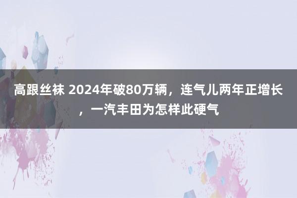 高跟丝袜 2024年破80万辆，连气儿两年正增长，一汽丰田为怎样此硬气