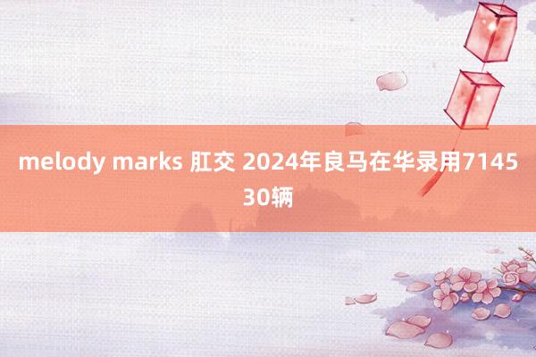 melody marks 肛交 2024年良马在华录用714530辆