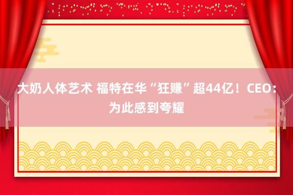 大奶人体艺术 福特在华“狂赚”超44亿！CEO：为此感到夸耀