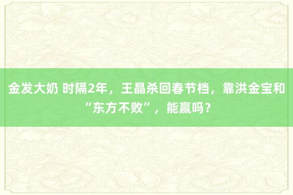 金发大奶 时隔2年，王晶杀回春节档，靠洪金宝和“东方不败”，能赢吗？