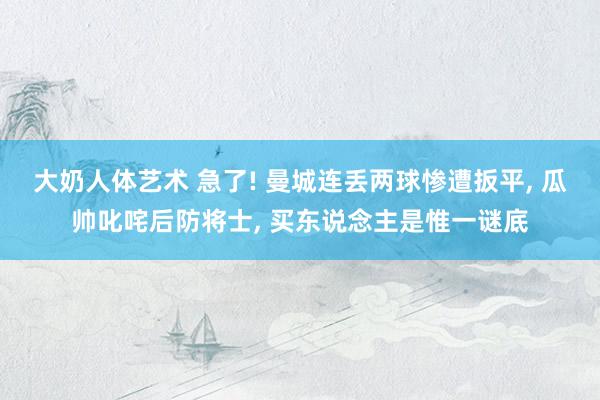 大奶人体艺术 急了! 曼城连丢两球惨遭扳平， 瓜帅叱咤后防将士， 买东说念主是惟一谜底